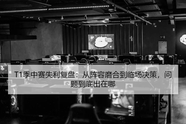 T1季中赛失利复盘：从阵容磨合到临场决策，问题到底出在哪